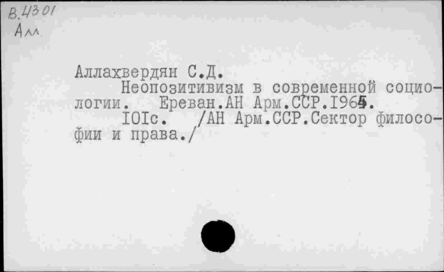 ﻿£>.№>01
4 АЛ
Аллахвердян С.Д.
Неопозитивизм в современной социо логии. Ереван.АН Арм.ССР.1965.
101с. /АН Арм.ССР.Сектор филосо фии и права./